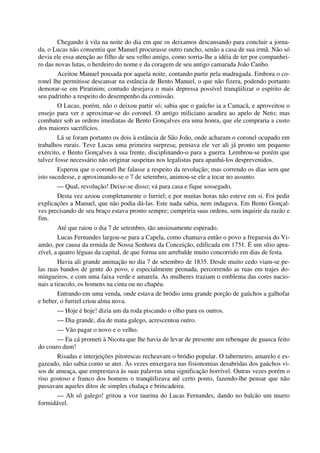 Chegando à vila na noite do dia em que os deixamos descansando para concluir a jorna-
da, o Lucas não consentiu que Manuel procurasse outro rancho, senão a casa de sua irmã. Não só
devia ele essa atenção ao filho de seu velho amigo, como sorria-lhe a idéia de ter por companhei-
ro das novas lutas, o herdeiro do nome e da coragem de seu antigo camarada João Canho.
Aceitou Manuel pousada por aquela noite, contando partir pela madrugada. Embora o co-
ronel lhe permitisse descansar na estância de Bento Manuel, o que não fizera, podendo portanto
demorar-se em Piratinim; contudo desejava o mais depressa possível tranqüilizar o espírito de
seu padrinho a respeito do desempenho da comissão.
O Lucas, porém, não o deixou partir só; sabia que o gaúcho ia a Camacã, e aproveitou o
ensejo para ver e aproximar-se do coronel. O antigo miliciano acudira ao apelo de Neto; mas
combater sob as ordens imediatas de Bento Gonçalves era uma honra, que ele compraria a custo
dos maiores sacrifícios.
Lá se foram portanto os dois à estância de São João, onde acharam o coronel ocupado em
trabalhos rurais. Teve Lucas uma primeira surpresa; pensava ele ver ali já pronto um pequeno
exército, e Bento Gonçalves à sua frente, disciplinando-o para a guerra. Lembrou-se porém que
talvez fosse necessário não originar suspeitas nos legalistas para apanhá-los desprevenidos.
Esperou que o coronel lhe falasse a respeito da revolução; mas correndo os dias sem que
isto sucedesse, e aproximando-se o 7 de setembro, animou-se ele a tocar no assunto.
— Qual, revolução! Deixe-se disso; vá para casa e fique sossegado.
Desta vez azoou completamente o furriel; e por muitas horas não esteve em si. Foi pedir
explicações a Manuel, que não podia dá-las. Este nada sabia, nem indagava. Em Bento Gonçal-
ves precisando de seu braço estava pronto sempre; cumpriria suas ordens, sem inquirir da razão e
fim.
Até que raiou o dia 7 de setembro, tão ansiosamente esperado.
Lucas Fernandes largou-se para a Capela, como chamava então o povo a freguesia do Vi-
amão, por causa da ermida de Nossa Senhora da Conceição, edificada em 1751. É um sítio apra-
zível, a quatro léguas da capital, de que forma um arrebalde muito concorrido em dias de festa.
Havia ali grande animação no dia 7 de setembro de 1835. Desde muito cedo viam-se pe-
las ruas bandos de gente do povo, e especialmente peonada, percorrendo as ruas em trajes do-
mingueiros, e com uma faixa verde e amarela. As mulheres traziam o emblema das cores nacio-
nais a tiracolo, os homens na cinta ou no chapéu.
Entrando em uma venda, onde estava de bródio uma grande porção de gaúchos a galhofar
e beber, o furriel criou alma nova.
— Hoje é hoje! dizia um da roda piscando o olho para os outros.
— Dia grande, dia de mata galego, acrescentou outro.
— Vão pagar o novo e o velho.
— Eu cá prometi à Nicota que lhe havia de levar de presente um rebenque de guasca feito
do couro dum!
Risadas e interjeições pitorescas recheavam o bródio popular. O taberneiro, amarelo e es-
gazeado, não sabia como se ater. Às vezes enxergava nas fisionomias desabridas dos gaúchos vi-
sos de ameaça, que emprestava às suas palavras uma significação horrível. Outras vezes porém o
riso gostoso e franco dos homens o tranqüilizava até certo ponto, fazendo-lhe pensar que não
passavam aqueles ditos de simples chalaça e brincadeira.
— Ah sô galego! gritou a voz taurina do Lucas Fernandes, dando no balcão um murro
formidável.
 