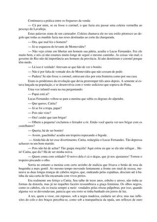 Continuava a prática entre os fregueses da venda:
— Cá por mim, se eu fosse o coronel, o que fazia era passar uma coleira vermelha ao
pescoço do Lavalleja.
Estas palavras eram de um carneador. Coleira chamava ele no seu estilo pitoresco ao de-
golo que todas as manhãs fazia nas reses destinadas ao corte da charqueada.
— Ora, que mal fez o homem?
— Já se esqueceu do levante de Montevidéu?
— Não vejo crime em libertar um homem sua pátria, acudiu o Lucas Fernandes. Fez ele
muito bem, e nós cá não estamos muito longe de seguir o mesmo caminho. As coisas vão mal; o
governo do Rio não dá importância aos homens da província. Já não demitiram o coronel porque
têm medo.
— Lá isso é verdade! Atrevam-se que hão de ver o bonito.
— Não é por falta de vontade dos de Montevidéu que não cessam de pedir.
— Pudera! Se não fosse o coronel, entravam eles por esta fronteira como por sua casa.
Eram os pródromos da revolução que devia prorromper três anos depois. A semente aí es-
tava lançada na população, e se desenvolvia com o vento sedicioso que soprava do Prata.
Uma voz infantil soara na rua perguntando:
— Papai está aí?
Lucas Fernandes voltou-se para a menina que subia os degraus do alpendre.
— Que queres, Catita?
— Já se foi a tropa, papai?
— Pois não viste?
— Ora! cuidei que iam brigar!
— Olhem a pequena! exclamou o ferrador a rir. Então você queria ver-nos brigar com os
castelhanos?
— Queria; há de ser bonito!
— Assim, gauchinha! acudiu um tropeiro repuxando o bigode.
— Ainda hás de ter esse divertimento, Catita, redargüiu o Lucas Fernandes. Tão depressa
achasses tu um bom marido.
— Pois não há de achar? Tão guapa moçoila! Aqui estou eu que se ela não refugar... He-
in! Catita, que diz? Há de ser minha noiva.
— Quem conta com soldado? O noivo dela é cá o degas, que já nos ajustamos! Tornou o
tropeiro piscando o olho.
Sorria no entanto a menina com certo arzinho de malícia que frisava o botão de rosa da
boquinha a mais gentil. Ao mesmo tempo movendo lentamente a fronte em sinal de recusa, me-
neava as duas longas tranças de cabelos negros, que, ondeando pelas espáduas, desciam até à ba-
inha da saia curta de lila encarnada com vivos pretos.
Era realmente um feitiço a Catita. Seu talhe de treze anos, esbelto e airoso, não tinha as
formas da donzela, mas já no requebro faceiro ressumbrava a graça feminina. Os olhos negros,
como os cabelos, ela os trazia sempre a meio vendados pelas róseas pálpebras; por isso, quando
alguma vez se desvendavam, parecia que seu rosto se tinha banhado em jorros de luz.
A tez, quem a visse, em repouso, sob a negra madeixa, cuidaria ser alva; mas nas infle-
xões do colo e dos braços percebia-se, como sob a transparência da opala, uns reflexos de ouro
 