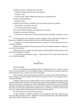 O gaúcho reservou a explicação para mais tarde.
— Deixem o homem, disse ele para os dois guardas.
— E quem é você?
— Eu já lhes digo! replicou Manuel passando a mão ao punho da faca.
O outro cavaleiro adiantou-se:
— Espera lá, rapaz.
Firmando-se nos estribos e tomando o tom do comando disse para os guardas:
— Permanentes, este homem está solto.
— O coronel! murmuraram os guardas.
Era com efeito Bento Gonçalves que chegava da sua estância.
Os guardas se retiraram cabisbaixos.
— Não lhe disse, homem, que se deixasse de rusgas? Iam-no filando! exclamou o coronel
a rir.
O furriel guardou nessa ocasião um silêncio eloqüente. Mais tarde porém revelou ele a
Manuel em confidência um pensamento que levara a ruminar durante muitos dias.
— Ninguém me tira desta. Quem desmanchou a rusga foi o coronel! Que pena! Uma coi-
sa tão bem arranjada.
Manuel sorriu lembrando-se das cartas que por ele enviara Bento Gonçalves a toda pres-
sa, mas não disse palavra.
Desde que entrou no espírito do furriel aquela convicção, Bento Gonçalves desceu três
furos em sua admiração e respeito.
— Um homem que desmancha rusgas!… Não tem que ver! O coronel voltou lá da corte
com o miolo transtornado.
VI
DESENGANO
Era noite fechada.
Jazia a vila de Piratinim em profundo silêncio, submergida nas trevas. Apenas a trechos
ouvia-se, entre os primeiros silvos do temporal iminente, o pio monótono da coruja na matriz, ou
um murmúrio de vozes a escapar-se do coice de uma porta.
Era aí a taberna, onde os peões jogavam a primeira ao clarão de uma candeia de graxa cu-
ja luz oscilante e mortiça, filtrando pelos interstícios da porta, cortava a treva espessa como o
vôo de um pirilampo.
Também, quando passava a rajada, podia-se escutar o chiado sutil de uma guitarra, tocada
à surdina. Partiam estes sons de uma casa próxima à igreja de Nossa Senhora da Conceição, que
então servia de matriz à paróquia. Um vulto, embuçado em um poncho escuro de gola erguida,
caminhava da esquina da rua onde ficava a casa até a torre da igreja, e aí chegando retrocedia. Na
ida, como na volta, parava algum tempo à janela da casa, e encostava o ouvido na rótula; então,
ouvia-se o tangido soturno da guitarra que ele trazia por baixo do poncho.
Na sala interior dessa casa estavam três pessoas.
As duas cunhadas e comadres, sentadas no vão da janela que abria para o quintal, conti-
nuavam a prática de todas as noites. Durante um mês que estavam juntas, não tinham desfiado
ainda todo o rosário de histórias e novidades.
 