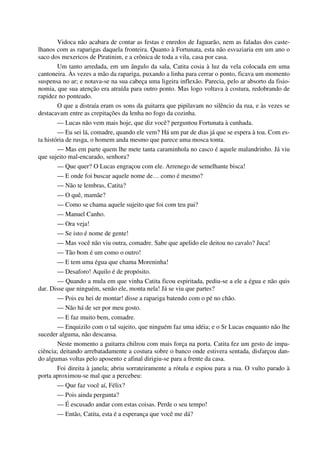Vidoca não acabara de contar as festas e enredos de Jaguarão, nem as faladas dos caste-
lhanos com as raparigas daquela fronteira. Quanto à Fortunata, esta não esvaziaria em um ano o
saco dos mexericos de Piratinim, e a crônica de toda a vila, casa por casa.
Um tanto arredada, em um ângulo da sala, Catita cosia à luz da vela colocada em uma
cantoneira. Às vezes a mão da rapariga, puxando a linha para cerrar o ponto, ficava um momento
suspensa no ar; e notava-se na sua cabeça uma ligeira inflexão. Parecia, pelo ar absorto da fisio-
nomia, que sua atenção era atraída para outro ponto. Mas logo voltava à costura, redobrando de
rapidez no ponteado.
O que a distraía eram os sons da guitarra que pipilavam no silêncio da rua, e às vezes se
destacavam entre as crepitações da lenha no fogo da cozinha.
— Lucas não vem mais hoje, que diz você? perguntou Fortunata à cunhada.
— Eu sei lá, comadre, quando ele vem? Há um par de dias já que se espera à toa. Com es-
ta história de rusga, o homem anda mesmo que parece uma mosca tonta.
— Mas em parte quem lhe mete tanta caraminhola no casco é aquele malandrinho. Já viu
que sujeito mal-encarado, senhora?
— Que quer? O Lucas engraçou com ele. Arrenego de semelhante bisca!
— E onde foi buscar aquele nome de… como é mesmo?
— Não te lembras, Catita?
— O quê, mamãe?
— Como se chama aquele sujeito que foi com teu pai?
— Manuel Canho.
— Ora veja!
— Se isto é nome de gente!
— Mas você não viu outra, comadre. Sabe que apelido ele deitou no cavalo? Juca!
— Tão bom é um como o outro!
— E tem uma égua que chama Moreninha!
— Desaforo! Aquilo é de propósito.
— Quando a mula em que vinha Catita ficou espiritada, pediu-se a ele a égua e não quis
dar. Disse que ninguém, senão ele, monta nela! Já se viu que partes?
— Pois eu hei de montar! disse a rapariga batendo com o pé no chão.
— Não há de ser por meu gosto.
— E faz muito bem, comadre.
— Enquizilo com o tal sujeito, que ninguém faz uma idéia; e o Sr Lucas enquanto não lhe
suceder alguma, não descansa.
Neste momento a guitarra chilrou com mais força na porta. Catita fez um gesto de impa-
ciência; deitando arrebatadamente a costura sobre o banco onde estivera sentada, disfarçou dan-
do algumas voltas pelo aposento e afinal dirigiu-se para a frente da casa.
Foi direita à janela; abriu sorrateiramente a rótula e espiou para a rua. O vulto parado à
porta aproximou-se mal que a percebeu:
— Que faz você aí, Félix?
— Pois ainda pergunta?
— É escusado andar com estas coisas. Perde o seu tempo!
— Então, Catita, esta é a esperança que você me dá?
 