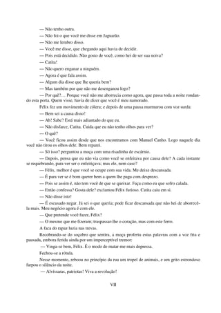 — Não tenho outra.
— Não foi o que você me disse em Jaguarão.
— Não me lembro disso.
— Você me disse, que chegando aqui havia de decidir.
— Pois está decidido. Não gosto de você, como hei de ser sua noiva?
— Catita!
— Não quero enganar a ninguém.
— Agora é que fala assim.
— Algum dia disse que lhe queria bem?
— Mas também por que não me desenganou logo?
— Por quê?… Porque você não me aborrecia como agora, que passa toda a noite rondan-
do esta porta. Quem visse, havia de dizer que você é meu namorado.
Félix fez um movimento de cólera; e depois de uma pausa murmurou com voz surda:
— Bem sei a causa disso!
— Ah! Sabe? Está mais adiantado do que eu.
— Não disfarce, Catita. Cuida que eu não tenho olhos para ver?
— O quê?
— Você ficou assim desde que nos encontramos com Manuel Canho. Logo naquele dia
você não tirou os olhos dele. Bem reparei.
— Só isso? perguntou a moça com uma risadinha de escárnio.
— Depois, pensa que eu não via como você se enfeitava por causa dele? A cada instante
se requebrando, para ver ser o enfeitiçava; mas ele, nem caso?
— Félix, melhor é que você se ocupe com sua vida. Me deixe descansada.
— É para ver se é bom querer bem a quem lhe paga com desprezo.
— Pois se assim é, não tem você de que se queixar. Faça como eu que sofro calada.
— Então confessa? Gosta dele? exclamou Félix furioso. Catita caiu em si.
— Não disse isto!
— É escusado negar. Já sei o que queria; pode ficar descansada que não hei de aborrecê-
la mais. Meu negócio agora é com ele.
— Que pretende você fazer, Félix?
— O mesmo que me fizeram; traspassar-lhe o coração, mas com este ferro.
A faca do rapaz luzia nas trevas.
Recobrando-se do soçobro que sentira, a moça proferiu estas palavras com a voz fria e
pausada, embora ferida ainda por um imperceptível tremor:
— Vinga-se bem, Félix. É o modo de matar-me mais depressa.
Fechou-se a rótula.
Nesse momento, reboou no princípio da rua um tropel de animais, e um grito estrondoso
farpou o silêncio da noite.
— Alvíssaras, patriotas! Viva a revolução!
VII
 