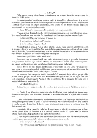O SOLUÇO
Três vezes o mesmo grito reboara, ecoando longe nas grotas e fraguedos que cercam o sí-
tio da vila de Piratinim.
As duas comadres, tomadas de susto no meio de sua palrice, não souberam de primeiro
momento a que atribuir o estranho clamor, cujo sentido não compreendiam. A idéia vaga de toda
a sorte de perigo, desde um simples canhambola, até o assalto por um demônio-legião, perpassou
como um raio por seu espírito alvoroçado.
— Santa Bárbara!… murmurou a Fortunata e travou-se com o rosário.
Vidoca, apesar de grande medo, entrevira uma esperança; e com o ouvido atento aguar-
dava a confirmação de uma suspeita. Foi quando pela terceira vez estrugiu o mesmo brado.
— É, é mesmo! Ora essa! exclamou erguendo-se.
— O quê, senhora? balbuciou a Fortunata.
— O Sr. Lucas! Aquele grito é dele!
Correndo para a frente, a Vidoca achou a filha à janela. Catita também reconhecera a voz
de seu pai, e de novo abrira a rótula. Seu coração batia precipitadamente contra a soleira; porém
não era de medo. Com os olhos alongados pela rua procurava devassar as trevas, para distinguir
mais depressa as pessoas que sem dúvida para aí se dirigiam.
Pensava ela que Manuel vinha com Lucas?
Entretanto, aos brados do furriel, toda a vila pôs-se em alvoroço. A peonada, abandonan-
do a gordurenta mesa de jogo saía das tabernas aos trambolhões; abriam-se as casas dos patrio-
tas; o povo apinhava-se nas ruas, que a luz dos fachos começava a esclarecer.
Pouco depois, no meio de um grande clarão avermelhado, via-se o Lucas Fernandes esti-
cado sobre os loros proclamando à multidão que o cercava, suspensa não de seus lábios, mas da
barba hirsuta que lhe cobria o rosto como espessa floresta.
— tomamos Porto Alegre de assalto, camaradas! O presidente fugiu, dizem que para Rio
Grande, outros que para a corte duma feita! Bento Gonçalves já pôs outro em seu lugar; com este
pode-se contar; é homem seguro. Agora só falta o xumbregas do tal marechal de borra. Mas o
coronel não tarda aí para ensiná-lo.
— Viva Bento Gonçalves!
Este grito prorrompeu da turba e foi saudado com uma aclamação frenética de entusias-
mo.
— Aquilo é que é homem, prosseguiu o furriel. Éramos cento e cinqüenta quando mar-
chamos para a capital; mas bastou ele, o Lucas e o Manuel Canho, nós três, para levarmos tudo
raso!
A esse tempo notava-se um novo movimento na multidão. Um sujeito que passava deixou
cair algumas palavras entre as quais se ouvira o nome de Neto. Depreendia-se que este acabava
de receber notícias do auditório do furriel para o ajuntamento que se formava em frente à casa do
chefe republicano.
A multidão foi-se escoando; os fachos desapareceram; e o furriel, completamente isolado,
teve de ganhar a casa de Fortunata, só e às escuras. Durante o curto do trajeto, pôde ele meditar
sobre a inconstância da popularidade e a ingratidão das turbas.
Achou na porta as mulheres que o esperavam com ansiedade; mas ele entrou carrancudo
e sinistro como uma tempestade. Abraçou as três com uma voz de trovão.
— Então o que houve, Sr. Lucas?
— Pois é preciso que diga? Pensavam que eu não havia de voltar cá sem a rusga?
 