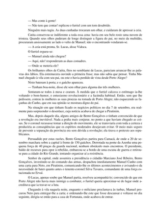 — Mas conte à gente!
— Não tem que contar! replicou o furriel com um tom desabrido.
Ninguém mais tugiu. As duas cunhadas trocaram um olhar, e cuidaram de apressar a ceia.
Catita conservou-se indiferente a toda essa cena: havia em seu belo rosto uma nuvem de
tristeza. Quando seus olhos puderam de longe distinguir a figura do pai, no meio da multidão,
procuraram ansiosamente ao lado o vulto de Manuel; não o encontrando vendaram-se.
— A ceia está pronta, Sr. Lucas, disse Vidoca.
O furriel ergueu-se:
— Manuel ainda não chegou?
— Aqui, não! responderam as duas comadres.
— Onde se meteria ele?
Os brilhantes olhos de Catita, fitos no semblante de Lucas, pareciam arrancar-lhe as pala-
vras dos lábios. Ela estremecera ouvindo a primeira frase; mas não sabia que pensar. Tinha Ma-
nuel chegado à vila com seu pai, ou este o havia perdido de vista desde Porto Alegre?
Nisto bateram à porta; e o gaúcho apareceu.
— Tenham boa-noite, disse ele sem olhar para alguma das três mulheres.
Sentaram-se todos à mesa e cearam. À medida que o furriel calcava o estômago ia-lhe
voltando o bom-humor, o entusiasmo revolucionário e a facúndia habitual. Então, sem que lhe
pedissem, contou às mulheres as suas proezas na tomada de Porto Alegre; não esquecendo as fa-
çanhas do Canho, que em sua opinião se mostrara digno do pai.
Na situação em que tinham ficado os negócios políticos no dia 7 de setembro, era real-
mente para surpreender o desenlace, cuja notícia acabava de chegar a Piratinim.
Mas, depois daquele dia, alguns amigos de Bento Gonçalves o tinham convencido de que
a revolução era inevitável. Nada a podia mais conjurar, no ponto a que haviam chegado as coi-
sas. Se o coronel recusasse tomar a direção do movimento, ele se transviaria com toda a certeza e
produziria as conseqüências que os espíritos moderados desejavam evitar. O meio mais seguro
de prevenir a separação da província era sem dúvida a revolução; ela tirava o pretexto aos repu-
blicanos.
Persuadido por estas razões, Bento Gonçalves partira para Camacã, de onde a 20 de se-
tembro marchara sobre a capital à frente de 150 gaúchos. Derrotada na ponte da Azenha uma pe-
quena força de 40 praças da guarda nacional, nenhum obstáculo mais encontrou. O presidente,
baldo de recursos para opor à rebelião, embarcou-se a bordo de uma escuna de guerra e retirou-
se para a cidade do Rio Grande, tentando organizar aí a resistência.
Senhor da capital, onde assumira a presidência o cidadão Marciano José Ribeiro, Bento
Gonçalves, investindo-se do comando das armas, despachou imediatamente Manuel Canho com
uma carta para Neto, em Piratinim, comunicando-lhe os últimos acontecimentos e avisando-o da
necessidade de bater quanto antes o tenente-coronel Silva Tavares, comandante de uma força es-
tacionada no Erval.
O Lucas, apenas soube que Manuel partia, resolveu acompanhá-lo; convencido de que em
Porto Alegre não havia mais inimigo a combater, o furriel queria aproximar-se do lugar onde a-
creditava que ia travar-se a luta.
Chegando à vila naquela noite, enquanto o miliciano proclamava às turbas, Manuel pro-
curou Neto para entregar-lhe a carta; e ordenando-lhe este que fosse descansar e voltasse no dia
seguinte, dirigiu-se então para a casa de Fortunata, onde acabava de entrar.
 
