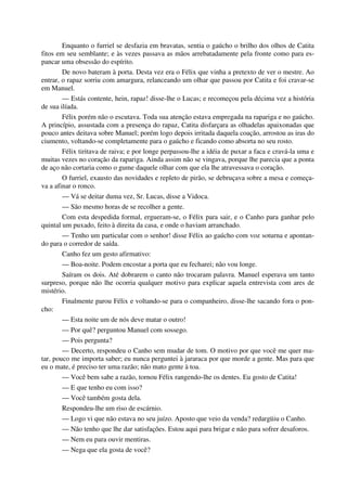 Enquanto o furriel se desfazia em bravatas, sentia o gaúcho o brilho dos olhos de Catita
fitos em seu semblante; e às vezes passava as mãos arrebatadamente pela fronte como para es-
pancar uma obsessão do espírito.
De novo bateram à porta. Desta vez era o Félix que vinha a pretexto de ver o mestre. Ao
entrar, o rapaz sorriu com amargura, relanceando um olhar que passou por Catita e foi cravar-se
em Manuel.
— Estás contente, hein, rapaz! disse-lhe o Lucas; e recomeçou pela décima vez a história
de sua ilíada.
Félix porém não o escutava. Toda sua atenção estava empregada na rapariga e no gaúcho.
A princípio, assustada com a presença do rapaz, Catita disfarçara as olhadelas apaixonadas que
pouco antes deitava sobre Manuel; porém logo depois irritada daquela coação, arrostou as iras do
ciumento, voltando-se completamente para o gaúcho e ficando como absorta no seu rosto.
Félix tiritava de raiva; e por longe perpassou-lhe a idéia de puxar a faca e cravá-la uma e
muitas vezes no coração da rapariga. Ainda assim não se vingava, porque lhe parecia que a ponta
de aço não cortaria como o gume daquele olhar com que ela lhe atravessava o coração.
O furriel, exausto das novidades e repleto de pirão, se debruçava sobre a mesa e começa-
va a afinar o ronco.
— Vá se deitar duma vez, Sr. Lucas, disse a Vidoca.
— São mesmo horas de se recolher a gente.
Com esta despedida formal, ergueram-se, o Félix para sair, e o Canho para ganhar pelo
quintal um puxado, feito à direita da casa, e onde o haviam arranchado.
— Tenho um particular com o senhor! disse Félix ao gaúcho com voz soturna e apontan-
do para o corredor de saída.
Canho fez um gesto afirmativo:
— Boa-noite. Podem encostar a porta que eu fecharei; não vou longe.
Saíram os dois. Até dobrarem o canto não trocaram palavra. Manuel esperava um tanto
surpreso, porque não lhe ocorria qualquer motivo para explicar aquela entrevista com ares de
mistério.
Finalmente parou Félix e voltando-se para o companheiro, disse-lhe sacando fora o pon-
cho:
— Esta noite um de nós deve matar o outro!
— Por quê? perguntou Manuel com sossego.
— Pois pergunta?
— Decerto, respondeu o Canho sem mudar de tom. O motivo por que você me quer ma-
tar, pouco me importa saber; eu nunca perguntei à jararaca por que morde a gente. Mas para que
eu o mate, é preciso ter uma razão; não mato gente à toa.
— Você bem sabe a razão, tornou Félix rangendo-lhe os dentes. Eu gosto de Catita!
— E que tenho eu com isso?
— Você também gosta dela.
Respondeu-lhe um riso de escárnio.
— Logo vi que não estava no seu juízo. Aposto que veio da venda? redargüiu o Canho.
— Não tenho que lhe dar satisfações. Estou aqui para brigar e não para sofrer desaforos.
— Nem eu para ouvir mentiras.
— Nega que ela gosta de você?
 