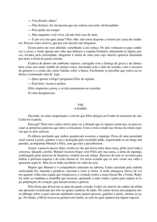 — Vou dormir; adeus!
— Não disfarce, foi ela mesma que me contou esta noite, há bocadinho.
— Pois perde seu tempo!
— Mas enquanto você viver, ela não fará caso de mim.
— E por isso me quer matar? Pois olhe: não estou disposto a morrer por causa de mulhe-
res. Procure outro motivo, que por este decerto não brigamos.
Ecoou perto um som abafado, semelhante a um soluço. Os dois voltaram-se para conhe-
cer a causa, e viram apenas um vulto que dobrava a esquina fronteira; adiantando-se alguns pas-
sos, levados pela curiosidade, chegaram à rótula de uma casa cujo interior aparecia iluminado
por entre a fresta da janela cerrada.
Exalava de dentro um ambiente espesso, carregado com a fumaça de graxa e de tabaco,
bem como um surdo zumbir de muitas vozes, misturado com o tinir de moedas, com o sussurro
da guitarra e o estalo das cartas batidas sobre a banca. Facilmente se percebia que estava na ta-
berna a costumada roda de jogo.
— Quer apostar a briga? perguntou Félix de repente.
— Está feito. Assim é melhor.
Félix empurrou a porta, e os dois penetraram no corredor.
O vulto desaparecera.
VIII
A DAMA
Ouvindo, ou antes suspeitando o convite que Félix dirigira ao Canho no momento de sair,
Catita foi à janela.
Para quê? Nem ela o sabia; talvez para ver a direção que os rapazes tomavam, ou para es-
cutar as primeiras palavras que entre si trocariam. Com o rosto colado nas frestas da rótula espe-
rou que os dois saíssem.
O silêncio profundo que ambos guardavam assustou a rapariga. Presa de uma ansiedade
cruel correu à porta, ganhou a rua e protegida pela escuridão pôde, esgueirando-se ao longo das
paredes, acompanhar Manuel e Félix, sem que eles a percebessem.
Assim, a poucos passos deles, oculta no vão que havia entre duas casas, pôde ouvir toda a
conversa. Quando, porém, Manuel recusou brigar com Félix por sua causa, a alma da rapariga,
confrangida pelas palavras de desprezo, estalou em um soluço. Receosa de trair-se resvalou para
dobrar a próxima esquina e de todo afastar-se; foi nessa ocasião que os dois viram seu vulto e
quiseram segui-lo. Mas ela se tinha encoberto no oitão da casa.
Depois que Manuel e o companheiro entraram na taberna, Catita arrastada pela ardente
curiosidade foi, transida e perplexa, encostar o rosto à rótula. A noite ameaçava chuva; de vez
em quando vinha uma rajada que traspassava; e contudo sentia a moça brasar-lhe a fronte. Repe-
liu sobre as espáduas a mantilha que trouxera, apertando a mão contra o peito para sopitar as ri-
jas palpitações do coração, que faziam tremer a gelosia.
Pela fresta que deixavam as abas da janela cerrada, Catita viu através do xadrez da rótula
um aposento esclarecido por três ou quatro candeias de latão. No centro havia uma pequena me-
sa oblonga sobre a qual estavam apinhadas umas quinze pessoas, gaúchos e peões, atentas ao jo-
go. No fundo, a Missé tocava na guitarra um lundu, ao som do qual sapateavam alguns rapazes.
 
