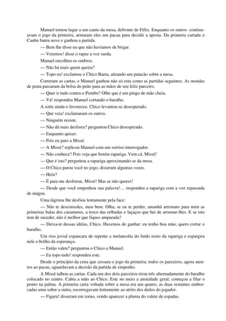 Manuel tomou lugar a um canto da mesa, defronte de Félix. Enquanto os outros continu-
avam o jogo da primeira, armaram eles um pacau para decidir a aposta. Da primeira cartada o
Canho bateu nove e ganhou a partida.
— Bem lhe disse eu que não havíamos de brigar.
— Veremos! disse o rapaz a voz surda.
Manuel encolheu os ombros.
— Não há mais quem queira?
— Topo eu! exclamou o Chico Baeta, atirando um patacão sobre a mesa.
Correram as cartas, e Manuel ganhou não só esta como as partidas seguintes. As moedas
de prata passaram da bolsa do peão para as mãos de seu feliz parceiro.
— Quer ir tudo contra o Pombo? Olhe que é um pingo de mão cheia.
— Vá! respondeu Manuel cortando o baralho.
A sorte ainda o favoreceu. Chico levantou-se desesperado.
— Que veia! exclamaram os outros.
— Ninguém resiste.
— Não dá mais desforra? perguntou Chico desesperado.
— Enquanto quiser.
— Pois eu paro a Missé.
— A Missé? replicou Manuel com um sorriso interrogador.
— Não conhece? Pois veja que bonita rapariga. Vem cá, Missé!
— Que é isto? perguntou a rapariga aproximando-se da mesa.
— O Chico parou você no jogo, disseram algumas vozes.
— Hein?
— É para me desforrar, Missé! Mas se não queres!
— Desde que você empenhou sua palavra!… respondeu a rapariga com a voz repassada
de mágoa.
Uma lágrima lhe desfiou lentamente pela face:
— Não te desconsoles, meu bem. Olha, se eu te perder, amanhã arremato para mim as
primeiras balas dos caramurus, a troco das relhadas e laçaços que hei de arrumar-lhes. E se isto
tem de suceder, não é melhor que fiques amparada?
— Deixa-te dessas idéias, Chico. Havemos de ganhar: eu tenho boa mão; quero cortar o
baralho.
Um riso jovial espancara de repente a melancolia do lindo rosto da rapariga e espargira
nele o brilho da esperança.
— Então valeu? perguntou o Chico a Manuel.
— Eu topo tudo! respondeu este.
Desde o princípio da cena que cessara o jogo da primeira; todos os parceiros, agora aten-
tos ao pacau, aguardavam a decisão da partida de empenho.
A Missé talhou as cartas. Cada um dos dois parceiros tirou três alternadamente do baralho
colocado no centro. Cabia a mão ao Chico. Este no meio a ansiedade geral, começou a filar o
ponto na palma. A primeira carta voltada sobre a mesa era um quatro, as duas restantes embor-
cadas uma sobre a outra, escorregavam lentamente ao atrito dos dedos do jogador.
— Figura! disseram em torno, vendo aparecer a pluma do valete de espadas.
 