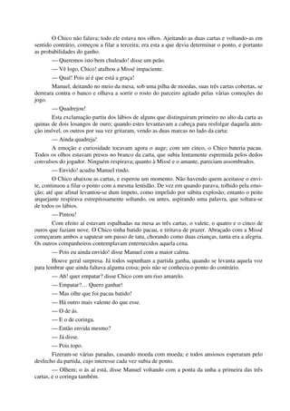 O Chico não falava; todo ele estava nos olhos. Ajeitando as duas cartas e voltando-as em
sentido contrário, começou a filar a terceira; era esta a que devia determinar o ponto, e portanto
as probabilidades do ganho.
— Queremos isto bem chuleado! disse um peão.
— Vê logo, Chico! atalhou a Missé impaciente.
— Qual! Pois aí é que está a graça!
Manuel, deitando no meio da mesa, sob uma pilha de moedas, suas três cartas cobertas, se
derreara contra o banco e olhava a sorrir o rosto do parceiro agitado pelas várias comoções do
jogo.
— Quadrejou!
Esta exclamação partiu dos lábios de alguns que distinguiram primeiro no alto da carta as
quinas de dois losangos de ouro; quando estes levantavam a cabeça para resfolgar daquela aten-
ção imóvel, os outros por sua vez gritaram, vendo as duas marcas no lado da carta:
— Ainda quadreja!
A emoção e curiosidade tocavam agora o auge; com um cinco, o Chico bateria pacau.
Todos os olhos estavam presos no branco da carta, que subia lentamente espremida pelos dedos
convulsos do jogador. Ninguém respirava; quanto à Missé e o amante, pareciam assombrados.
— Envido! acudiu Manuel rindo.
O Chico abaixou as cartas, e esperou um momento. Não havendo quem aceitasse o envi-
te, continuou a filar o ponto com a mesma lentidão. De vez em quando parava, tolhido pela emo-
ção; até que afinal levantou-se dum ímpeto, como impelido por súbita explosão; entanto o peito
arquejante respirava estrepitosamente soltando, ou antes, aspirando uma palavra, que soltara-se
de todos os lábios.
— Pintou!
Com efeito aí estavam espalhadas na mesa as três cartas, o valete, o quatro e o cinco de
ouros que faziam nove. O Chico tinha batido pacau, e tiritava de prazer. Abraçado com a Missé
começaram ambos a sapatear um passo de tatu, chorando como duas crianças, tanta era a alegria.
Os outros companheiros contemplavam enternecidos aquela cena.
— Pois eu ainda envido! disse Manuel com a maior calma.
Houve geral surpresa. Já todos supunham a partida ganha, quando se levanta aquela voz
para lembrar que ainda faltava alguma coisa; pois não se conhecia o ponto do contrário.
— Ah! quer empatar? disse Chico com um riso amarelo.
— Empatar?… Quero ganhar!
— Mas olhe que foi pacau batido!
— Há outro mais valente do que esse.
— O de ás.
— E o de coringa.
— Então envida mesmo?
— Já disse.
— Pois topo.
Fizeram-se várias paradas, casando moeda com moeda; e todos ansiosos esperaram pelo
desfecho da partida, cujo interesse cada vez subia de ponto.
— Olhem; o ás aí está, disse Manuel voltando com a ponta da unha a primeira das três
cartas, e o coringa também.
 