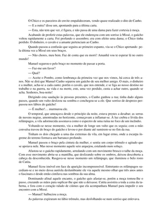 O Chico e os parceiros do envite empalideceram, vendo quase realizado o dito do Canho.
— E a outra? disse um, apontando para a última carta.
— Esta, não tem que ver, é figura, e não passa de uma dama para fazer cortesia à moça.
Acabando de proferir estas palavras, que ele endereçou com um sorriso à Missé, o gaúcho
voltou rapidamente a carta. Foi profundo o assombro; era com efeito uma dama; o Chico tinha
perdido. O dinheiro, o cavalo e a amante pertenciam ao Canho.
Quando passou a confusão que seguira ao primeiro espanto, viu-se o Chico apertando pe-
la última vez a Missé em seus braços.
— Não chores, meu bem. Faz de conta que eu morri! Amanhã vou te esperar lá no outro
mundo!
Manuel segurou-o pelo braço no momento de passar a porta.
— Faz-me um favor?
— Qual?
— Aceite o Pombo, como lembrança da primeira vez que nos vimos, há cerca de três a-
nos. Não se dirá que Manuel Canho separou um gaúcho de seu melhor amigo. O mais, o dinheiro
e a mulher, acha-se a cada canto; porém o cavalo, que nos entende, e se liga ao nosso destino no
trabalho e na guerra, na vida e na morte, este, uma vez perdido, custa a achar outro, quando se
acha. Senhores, boa-noite!
Dirigindo esta saudação às pessoas presentes, o Canho ganhou a rua; tinha dado alguns
passos, quando um vulto deslizou na sombra e conchegou-se a ele. Que sorriso de desprezo per-
passou nos lábios do gaúcho!
— É mulher!… murmurou ele.
O temporal, que ameaçava desde o princípio da noite, estava prestes a desabar; as serras
de nuvens negras, amontoadas no horizonte, começavam a inflamar-se. À luz crebra e lívida dos
relâmpagos, a vila adormecida assomava como o espectro de uma ruína no foco de um incêndio.
Voltando-se nesse momento, viu a mulher de longe um vulto que os seguia; com a mão
convulsa travou do braço do gaúcho e levou-o por diante até sumirem-se no fim da rua.
Tinham os dois chegado a uma das extremas da vila, em lugar ermo, onde a escarpa ín-
greme do terreno formava um barranco profundo.
Manuel passou o braço pela cintura da mulher, e sentiu um corpo trêmulo e agitado que
se apoiava nele. Mas nesse momento aquele seio arquejou, estalando num soluço.
Afastou-se o gaúcho rapidamente, arredando com um movimento brusco o talhe da moça.
Com esse movimento abriu-se a mantilha, que deslizando sobre os ombros, deixou descoberta a
cabeça da desconhecida. Rasgava-se nesse momento um relâmpago, que iluminou o belo rosto
de Catita.
Manuel ficou imóvel em face da aparição incompreensível. Entretanto os relâmpagos su-
cediam-se e no meio dessa auréola deslumbrante ele via aquele mesmo olhar que três anos antes
o fascinara e desde então cintilava nas sombras da sua alma.
Dominando afinal aquele encanto, o gaúcho quis afastar-se, porém a moça tomou-lhe o
passo, cruzando as mãos para suplicar-lhe que não a deixasse. Catita assistira a toda a cena da ta-
berna, e fora com o coração ralado de ciúmes que ela acompanhara Manuel para impedir o seu
encontro com a Missé.
— Manuel! balbuciou a moça.
As palavras expiraram no lábio trêmulo, mas desfolhando-se num sorriso que enlevava.
 