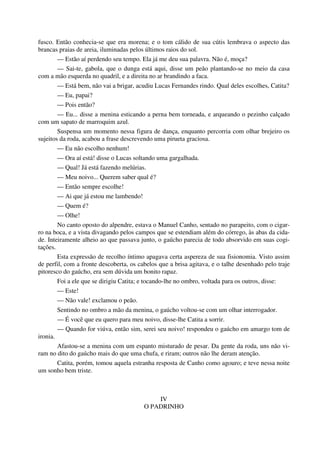 fusco. Então conhecia-se que era morena; e o tom cálido de sua cútis lembrava o aspecto das
brancas praias de areia, iluminadas pelos últimos raios do sol.
— Estão aí perdendo seu tempo. Ela já me deu sua palavra. Não é, moça?
— Sai-te, gabola, que o dunga está aqui, disse um peão plantando-se no meio da casa
com a mão esquerda no quadril, e a direita no ar brandindo a faca.
— Está bem, não vai a brigar, acudiu Lucas Fernandes rindo. Qual deles escolhes, Catita?
— Eu, papai?
— Pois então?
— Eu... disse a menina esticando a perna bem torneada, e arqueando o pezinho calçado
com um sapato de marroquim azul.
Suspensa um momento nessa figura de dança, enquanto percorria com olhar brejeiro os
sujeitos da roda, acabou a frase descrevendo uma pirueta graciosa.
— Eu não escolho nenhum!
— Ora aí está! disse o Lucas soltando uma gargalhada.
— Qual! Já está fazendo melúrias.
— Meu noivo... Querem saber qual é?
— Então sempre escolhe!
— Ai que já estou me lambendo!
— Quem é?
— Olhe!
No canto oposto do alpendre, estava o Manuel Canho, sentado no parapeito, com o cigar-
ro na boca, e a vista divagando pelos campos que se estendiam além do córrego, às abas da cida-
de. Inteiramente alheio ao que passava junto, o gaúcho parecia de todo absorvido em suas cogi-
tações.
Esta expressão de recolho íntimo apagava certa aspereza de sua fisionomia. Visto assim
de perfil, com a fronte descoberta, os cabelos que a brisa agitava, e o talhe desenhado pelo traje
pitoresco do gaúcho, era sem dúvida um bonito rapaz.
Foi a ele que se dirigiu Catita; e tocando-lhe no ombro, voltada para os outros, disse:
— Este!
— Não vale! exclamou o peão.
Sentindo no ombro a mão da menina, o gaúcho voltou-se com um olhar interrogador.
— É você que eu quero para meu noivo, disse-lhe Catita a sorrir.
— Quando for viúva, então sim, serei seu noivo! respondeu o gaúcho em amargo tom de
ironia.
Afastou-se a menina com um espanto misturado de pesar. Da gente da roda, uns não vi-
ram no dito do gaúcho mais do que uma chufa, e riram; outros não lhe deram atenção.
Catita, porém, tomou aquela estranha resposta de Canho como agouro; e teve nessa noite
um sonho bem triste.
IV
O PADRINHO
 