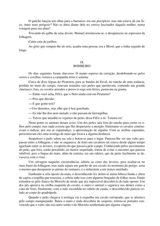 O gaúcho lançou um olhar para o barranco; era um precipício; mas não estava ali em fa-
ce, outro mais perigoso? Não se abria diante dele no sorriso fascinador daquela mulher, numa
voragem para sua alma?
Travando do galho de uma árvore, Manuel arremessou-se, e desapareceu na espessura da
folhagem.
Catita caiu de joelhos.
Ao grito que rompeu-lhe do seio, acudiu uma pessoa; era a Missé, que a tinha seguido de
longe.
IX
BOMBEIRO
Os dias seguintes foram chuvosos. O manto espesso da cerração, desdobrando-se pelos
cerros e coxilhas, tornava a campanha triste e soturna.
Cerca de doze léguas de Piratinim, para as bandas do Erval, no rancho de uma estância,
perdido no meio do campo, estavam reunidos seis peões que parolavam, comendo um grande
churrasco; fora, os cavalos arreados e presos à soga sem freios, pastavam na grama.
— Então você acha, Félix, que o Neto ainda está em Piratinim?
— Pois que dúvida!
— E que gente terá?
—Uns duzentos, mas olhe que é boa gauchada.
— Eu não lhe dou nem metade; e não passam de farroupilhas.
— Talvez que amanhã os vejamos de perto, disse Félix a rir. Tomara eu!
Neste ponto os animais deram aviso. Um dos peões saiu fora do rancho para correr os o-
lhos pelo campo; mas nada avistou que lhe despertasse a atenção. Entretanto os cavalos continu-
avam a indicar, por seu ar espantadiço, a aproximação de alguém. Com as orelhas espetadas,
perscrutavam eles uma restinga de mato que ficava a alguma distância.
Suspeitoso o peão saltou na sela e botou-se para o lugar. Pareceu-lhe ver um vulto per-
passar entre a folhagem, e não se enganava: de feito um cavaleiro ali estava desde algum tempo
agachado entre as árvores, à espreita do que passava pelo campo. Conhecendo pelos movimentos
do peão, que fora, senão percebido, ao menos suspeitado, tratou de evitar o encontro que parecia
infalível, pois a língua de mato, além de estreita, era um raleiro, que de perto facilmente se de-
vassava com a vista.
Um selvagem naquelas circunstâncias subiria ao cimo das árvores, para ocultar-se no
mais basto da folhagem; mas nada separa um gaúcho de seu cavalo no momento do perigo: seria
o mesmo que deceparem as pernas do centauro, e o reduzirem a um tronco mutilado.
Ganhando a orla oposto da mata, o desconhecido fez deitar-se numa biboca funda e cheia
de capim a tropilha que trouxera; e cobriu tudo isso com algumas braçadas de folhas secas. Então
estendeu-se pelo flanco do Morzelo de modo que era impossível descobri-lo do lado oposto. Um
dos pés apoiava na orelha esquerda do cavalo, o outro o animal o segurava nos dentes como a
cana do freio; finalmente, com a mão escondida no cabelo da cauda, o desconhecido parecia co-
lado ao corpo do quadrúpede.
Quando o peão chegava à restinga viu à esguelha um cavalo estropiado, que se afastava
pelo campo manquejando. Bateu o mato e nada descobriu de suspeito; retirou-se portanto con-
vencido que o vulto não era outro senão o do Morzelo arrebentado por alguma viagem.
 
