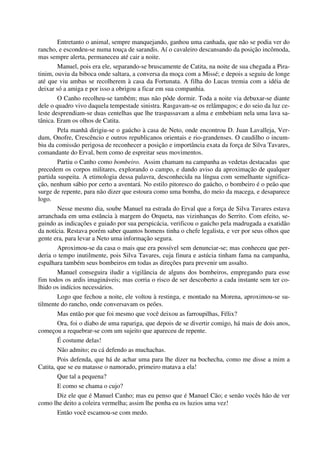 Entretanto o animal, sempre manquejando, ganhou uma canhada, que não se podia ver do
rancho, e escondeu-se numa touça de sarandis. Aí o cavaleiro descansando da posição incômoda,
mas sempre alerta, permaneceu até cair a noite.
Manuel, pois era ele, separando-se bruscamente de Catita, na noite de sua chegada a Pira-
tinim, ouviu da biboca onde saltara, a conversa da moça com a Missé; e depois a seguiu de longe
até que viu ambas se recolherem à casa da Fortunata. A filha do Lucas tremia com a idéia de
deixar só a amiga e por isso a obrigou a ficar em sua companhia.
O Canho recolheu-se também; mas não pôde dormir. Toda a noite via debuxar-se diante
dele o quadro vivo daquela tempestade sinistra. Rasgavam-se os relâmpagos; e do seio da luz ce-
leste desprendiam-se duas centelhas que lhe traspassavam a alma e embebiam nela uma lava sa-
tânica. Eram os olhos de Catita.
Pela manhã dirigiu-se o gaúcho à casa de Neto, onde encontrou D. Juan Lavalleja, Ver-
dum, Onofre, Crescêncio e outros republicanos orientais e rio-grandenses. O caudilho o incum-
biu da comissão perigosa de reconhecer a posição e importância exata da força de Silva Tavares,
comandante do Erval, bem como de espreitar seus movimentos.
Partiu o Canho como bombeiro. Assim chamam na campanha as vedetas destacadas que
precedem os corpos militares, explorando o campo, e dando aviso da aproximação de qualquer
partida suspeita. A etimologia dessa palavra, desconhecida na língua com semelhante significa-
ção, nenhum sábio por certo a aventará. No estilo pitoresco do gaúcho, o bombeiro é o peão que
surge de repente, para não dizer que estoura como uma bomba, do meio da macega, e desaparece
logo.
Nesse mesmo dia, soube Manuel na estrada do Erval que a força de Silva Tavares estava
arranchada em uma estância à margem do Orqueta, nas vizinhanças do Serrito. Com efeito, se-
guindo as indicações e guiado por sua perspicácia, verificou o gaúcho pela madrugada a exatidão
da notícia. Restava porém saber quantos homens tinha o chefe legalista, e ver por seus olhos que
gente era, para levar a Neto uma informação segura.
Aproximou-se da casa o mais que era possível sem denunciar-se; mas conheceu que per-
deria o tempo inutilmente, pois Silva Tavares, cuja finura e astúcia tinham fama na campanha,
espalhara também seus bombeiros em todas as direções para prevenir um assalto.
Manuel conseguira iludir a vigilância de alguns dos bombeiros, empregando para esse
fim todos os ardis imagináveis; mas corria o risco de ser descoberto a cada instante sem ter co-
lhido os indícios necessários.
Logo que fechou a noite, ele voltou à restinga, e montado na Morena, aproximou-se su-
tilmente do rancho, onde conversavam os peões.
Mas então por que foi mesmo que você deixou as farroupilhas, Félix?
Ora, foi o diabo de uma rapariga, que depois de se divertir comigo, há mais de dois anos,
começou a requebrar-se com um sujeito que apareceu de repente.
É costume delas!
Não admito; eu cá defendo as muchachas.
Pois defenda, que há de achar uma para lhe dizer na bochecha, como me disse a mim a
Catita, que se eu matasse o namorado, primeiro matava a ela!
Que tal a pequena?
E como se chama o cujo?
Diz ele que é Manuel Canho; mas eu penso que é Manuel Cão; e senão vocês hão de ver
como lhe deito a coleira vermelha; assim lhe ponha eu os luzios uma vez!
Então você escamou-se com medo.
 