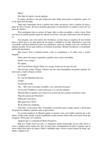 Medo!
Não digo do sujeito, mas da rapariga.
O sujeito, desafiei-o; não quis brigar por nada. Então passei para os legalistas; quero ver
se ele agora tem desculpa.
Nada mais importante ouviu o gaúcho nem sobre sua pessoa, nem a respeito da força e
plano de Silva Tavares. Resolveu portanto apresentar-se francamente na estância, como um via-
jante em trânsito.
Pela madrugada tirou os arreios do lugar onde os tinha escondido, e selou o Juca. Eram
sete horas da manhã quando surgiu de repente no terreiro, sem que soubessem como ali aparece-
ra.
Sua chegada, sem aviso prévio dos bombeiros, excitou logo as suspeitas de um homem
baixo e gordo que se via pela janela de um quarto a embalar-se na rede. Erguendo-se com uma
vivacidade e presteza admiráveis para sua corpulência, saltou na varanda, mas com o disfarce de
chamar um peão. O rico pala indicava ser homem de posição. Manuel reconheceu o comandante,
porém não pestanejou:
Que temos? disse o tenente-coronel, como se casualmente e só então visse o recém-
chegado.
Nada; quero descansar, respondeu o gaúcho com a maior serenidade.
Donde vem o amigo?
Da capital.
Ah! Vem de Porto Alegre! Então viu a rusga. Conte-nos lá como foi isto.
Não tem que contar. Chegou o Bento com uns vinte farroupilhas de poncho amarelo; fez
uma careta, e tudo começou a tremer.
E o amigo?
Eu, vou me chegando para casa.
Aonde?
Em Ponche-Verde.
Ah!… Mas você é um rapaz sacudido, e nós carecemos de gente.
Lá isso não! Também os outros precisam, e eu vim-me andando.
Manuel tinha-se apeado; mas conservava-se perto do Juca, pronto ao primeiro sinal.
Diga-me, passou por Piratinim?
Ontem por estas horas.
Que gente tem o Neto?
Há de andar por cinqüenta.
Está bom; vá descansar. Olá,. Camaradas! acomodem aqui o amigo, gritou o oficial para
um grupo de soldados e paisanos que se aproximava.
Ao ouvido perspicaz de Manuel aquele acomodem soou com timbre especial que o pôs
alerta; e tinha razão, porque a gente espalhando-se pelo terreiro deitava-lhe cerco para evitar que
escapasse. Nisto uma voz exclamou:
Agarrem que é o camarada de Bento Gonçalves.
Mas já o Canho estava na sela, e o impetuoso alazão arrancando, de um salto salvou o
cerco, e disparou pelo campo fora. Dez ou doze balas acompanharam de perto o gaúcho, que as
ouviu sibilar bem perto da cabeça. Então o intrépido rapaz voltou-se para cortejar de longe, agi-
tando o chapéu no ar:
 