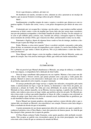 Já sei o que desejava, senhores, até mais ver.
Os bombeiros do rancho, ouvindo os tiros, saltaram na sela e puseram-se no encalço do
fugitivo, que ao passar fronteiro à restinga soltou um grito vibrante:
Helô!…
Imediatamente a tropilha rompeu do mato e seguiu o cavaleiro que afastava-se com es-
pantosa rapidez. O alazão não corria, voava, e com pouco desapareceu por detrás de uma coxi-
lha.
Contrariado por ver escapar-lhe o inimigo, um dos peões, o que montava melhor animal,
arremessou as bolas contra o resto da tropilha que ficara atrás não por serem maus corredores,
mas por não poderem acompanhar a velocidade inaudita do alazão e da baia. Um dos animais ca-
iu com os pés tolhidos pelas correias; mas, fazendo um esforço, conseguiu erguer-se. Passava
nesse momento de corrida o Félix, que o lanceou nos ilhais, arremessando-o outra vez no chão.
Entretanto o fugitivo, depois de algumas horas vendo-se fora do inimigo, moderou a des-
filada em que ia para dar fôlego aos animais.
Então, Morena, a coisa esteve quente? disse o cavaleiro sorrindo e passando a mão pelas
clinas da baia, no momento em que ela emparelhava com o alazão. E o nosso Juca brilhou, hein?
Foi a primeira vez que sentiu o cheiro da pólvora. Nós cá já conhecíamos o zunir das balas: é
como um besouro!
Nisto Manuel vendo chegar o resto da tropilha e dando por falta do Morzelo, sentiu um
aperto de coração. Sua vista ansiosa interrogou o Ruão, que soltou um rincho melancólico.
X
ÚLTIMO DEVER
Não era possível que Manuel abandonasse o Morzelo, seu amigo de infância, o confiden-
te de suas mágoas, o companheiro fiel e dedicado de João Canho.
Nem de longe semelhante idéia perpassou em seu espírito. Morena e Juca eram sem dú-
vida os mais lindos e briosos corcéis, que jamais pisaram com a rija pata a verde grama dos
pampas. Manuel os amava com entusiasmo e dedicação; mas ao velho amigo, votava ele amiza-
de profunda, repassada de certo respeito, ou quase veneração.
O cansaço produzido pelo longo serviço; a rigidez dos músculos, ressequidos pela muita
idade; o amortecimento do fogo e vigor de outrora, se diminuíam o valor físico do ginete, au-
mentavam a afeição de Canho. Ele tinha por estas debilidades do ancião uma piedade filial.
Montado no Juca, ardente mancebo, ou na Morena, travessa rapariga, o gaúcho não escolhia ca-
minho, nem rodeava uma cerca ou largo valado, que preferia salvar de um pulo. No Morzelo po-
rém evitava todo o esforço que podia alquebrar as forças do velho; e poupava com solicitude os
sobejos do antigo vigor, bem como os brios do veterano corcel, facilitando-lhes as gentilezas, pa-
ra não humilhá-lo diante da baia e do alazão.
Esteve Manuel um instante perplexo, não porque nutrisse a menor dúvida sobre o que e-
xigiam dele, em relação ao Morzelo, sua consciência e seu coração. Pensava como faria chegar a
Neto o resultado da missão de que se incumbira.
A ponto justamente de seu desejo apareceram além três cavaleiros nos quais o gaúcho re-
conheceu à primeira vista o Chico Baeta, e mais dois parceiros do famoso pacau. Ao sinal de que
lhes desejava falar, pararam eles à espera do gaúcho.
O Chico Baeta cortejou Canho friamente, como quem guardava dele profundo ressenti-
mento. Não escapou ao gaúcho esta circunstância apesar da sua triste preocupação; mas tinha
coisa mais séria a tratar do que as carrancas do amante da Missé.
 