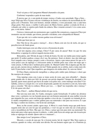 Você vai para a vila? perguntou Manuel chamando-o de parte.
Conforme! respondeu o peão de mau modo.
É preciso que vá, e sem perda de tempo, tornou o Canho com autoridade. Diga a Neto…
ouça! Diga que Silva Tavares está nas vizinhanças do Serrito, na estância da encruzilhada do Or-
queta com o Piratinim. Terá cem homens, metade soldados, o resto paisanada; mas a cada hora
chega gente. Para atacar, o melhor é pelo passo da Maria Gomes; ganhar a estrada do Erval, e
voltando cair sobre os sujeitos pelo fundo da estância. Mas o tenente-coronel é vivo como azou-
gue, e está alerta. Adeus!
Curioso e interessado nos pormenores que o gaúcho lhe comunicava, esquecera Chico por
momentos sua má-vontade, que tornou, passado o incidente, com a despedida de Manuel.
E por que não vai o senhor mesmo ganhar essas alvíssaras?
Tenho que fazer por cá.
Ora! Não há na vila quem o mereça?… disse o Baeta com um riso de mofa, em que se
percebia travo de fundo pesar.
Canho interrogou com um olhar severo a fisionomia do peão.
Você tem alguma coisa comigo, Chico? É por causa do pacau? Bem viu que foi uma
brincadeira: a rapariga lá a deixei naquela mesma noite.
Brincadeira, não! Dívida de jogo é dívida de honra. Eu não sou ladrão para tomar aquilo
que perdi. O senhor ganhou a moça; ela é sua, lhe pertence. Senti cá dentro: mas não tinha que
ficar zangado com o amigo, porque a sorte o favoreceu. Agora o que nunca pensei foi que se fi-
zesse pouco caso da rapariga e a deixassem andar aí rolando pelas ruas como um trapo que o
vento arrasta. A Missé não é nenhum peixe podre, Sr. Manuel Canho! Há aí alguma que lhe che-
gue aos pés, mesmo dessas mulheres de truz? Então quando ela se enfeita, mete a todas num chi-
nelo! E para bailar o tatu? Que requebros, que denguices de minha alma! Ai, nem me falem!
O Chico Baeta enternecido mergulhou a cabeça pelo ombro para disfarçar o choro que
lhe marejava do coração.
Uma rapariga como esta é para se tratar assim de resto, que nem rebotalho?… Quanta
gente graúda não se daria por feliz de possuir um peixão daqueles? Sempre tão desejada e tão
querida, quem nunca pensou que havia de nadar à toa pelas ruas, como matungo sem dono? Coi-
tadinha, cortava o coração de a ver assim desprezada; quando me encontrava com ela, fazia tudo
para a consolar: “Ele não te conhece, Missé; por isso… — Qual? me respondia; não o mereço.”
E lá vão quase oito dias!
Mas, Chico!… atalhou Manuel atônito do que ouvia.
Não tem mas nem mês, Sr. Canho, retorquiu o peão formalizado. O senhor me afrontou
duas vezes: a primeira vez me fazendo passar por um homem namorado de uma mulher à-toa de
que ninguém faz caso, assim um lorpa que apanha o cisco da rua. A segunda vez tratando de res-
to minha companheira que o senhor ganhou para sua namorada e não para sua escrava. É o que
lhe digo; o senhor me insultou, e me há de dar satisfação.
Bem; eu lhe escutei calado; agora ouça. A Missé é a mais bonita moça que pode haver;
naquela noite não sei com foi que nos perdemos, e você viu que no outro dia saí a toda pressa
com a incumbência do Neto. Mas que ver, Chico, o preço que tem para mim sua namorada? Eu
daria tudo para voltar agora mesmo à estância, e saber onde ficou um amigo que não trocaria por
todas as raparigas do mundo. Quem sabe se o mataram?…
Que amigo é esse? perguntou o Chico.
Morzelo, o cavalo de meu pai. Se o tiverem morto, hei de vingá-lo! Mas Neto espera as
notícias; quando eu voltar, será tarde sem dúvida. Por um homem seguro que vá a Piratinim já,
 