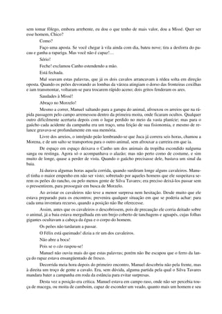 sem tomar fôlego, embora arrebente, eu dou o que tenho de mais valor, dou a Missé. Quer ser
esse homem, Chico?
Como?
Faço uma aposta. Se você chegar à vila ainda com dia, bateu nove; tira a desforra do pa-
cau e ganha a rapariga. Mas você não é capaz!…
Sério!
Feche! exclamou Canho estendendo a mão.
Está fechada.
Mal soavam estas palavras, que já os dois cavalos arrancavam à rédea solta em direção
oposta. Quando os peões devorando as lombas da várzea atingiam o dorso das fronteiras coxilhas
e iam transmontar, voltaram-se para trocarem rápido aceno; dois gritos fenderam os ares.
Saudades à Missé!
Abraço no Morzelo!
Mesmo a correr, Manuel saltando para a garupa do animal, afrouxou os arreios que na rá-
pida passagem pelo campo arremessou dentro da primeira moita, onde ficaram ocultos. Qualquer
outro dificilmente acertaria depois com o lugar perdido no meio da vasta planície; mas para o
gaúcho cada acidente da campanha era um traço, uma feição de sua fisionomia, e mesmo de re-
lance gravava-se profundamente em sua memória.
Livre dos arreios, o intrépido peão lembrando-se que Juca já correra seis horas, chamou a
Morena, e de um salto se transportou para o outro animal, sem afrouxar a carreira em que ia.
De espaço em espaço deixava o Canho um dos animais da tropilha escondido nalguma
sanga ou restinga. Agora só o acompanhava o alazão; mas não perto como de costume, e sim
muito de longe, quase a perder de vista. Quando o gaúcho precisasse dele, bastava um sinal da
baia.
Já durava algumas horas aquela corrida, quando surdiram longe alguns cavaleiros. Manu-
el tinha o maior empenho em não ser visto; sobretudo por aqueles homens que ele suspeitava se-
rem os peões do rancho, ou pelo menos gente de Silva Tavares; era preciso deixá-los passar sem
o pressentirem, para prosseguir em busca de Morzelo.
Ao avistar os cavaleiros não teve a menor surpresa nem hesitação. Desde muito que ele
estava preparado para os encontros; prevenira qualquer situação em que se poderia achar: para
cada uma inventara recurso, quando a posição não lhe oferecesse.
Assim, antes que os cavaleiros o descobrissem, pois de precaução ele corria deitado sobre
o animal, já a baia estava mergulhada em um brejo coberto de tanchagens e aguapés, cujas folhas
gigantes ocultavam a cabeça da égua e o corpo do homem.
Os peões não tardaram a passar.
O Félix está queimado! dizia a rir um dos cavaleiros.
Não abre a boca!
Pois se o cão raspou-se!
Manuel não ouviu mais do que estas palavras; porém não lhe escapou que o ferro da lan-
ça do rapaz estava ensangüentado de fresco.
Decorrida meia hora depois do primeiro encontro, Manuel descobriu não pela frente, mas
à direita um troço de gente a cavalo. Era, sem dúvida, alguma partida pela qual o Silva Tavares
mandara bater a campanha em roda da estância para evitar surpresas.
Desta vez a posição era crítica. Manuel estava em campo raso, onde não ser percebia tou-
ça de macega, ou moita de camboim, capaz de esconder um veado, quanto mais um homem e seu
 