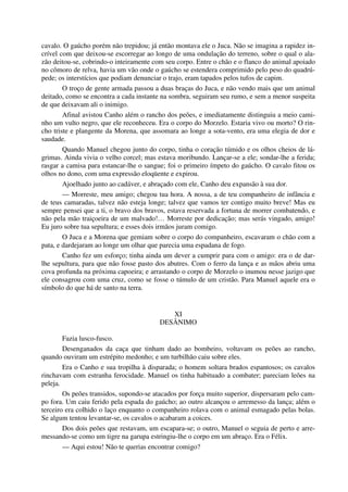 cavalo. O gaúcho porém não trepidou; já então montava ele o Juca. Não se imagina a rapidez in-
crível com que deixou-se escorregar ao longo de uma ondulação do terreno, sobre o qual o ala-
zão deitou-se, cobrindo-o inteiramente com seu corpo. Entre o chão e o flanco do animal apoiado
no cômoro de relva, havia um vão onde o gaúcho se estendera comprimido pelo peso do quadrú-
pede; os interstícios que podiam denunciar o trajo, eram tapados pelos tufos de capim.
O troço de gente armada passou a duas braças do Juca, e não vendo mais que um animal
deitado, como se encontra a cada instante na sombra, seguiram seu rumo, e sem a menor suspeita
de que deixavam ali o inimigo.
Afinal avistou Canho além o rancho dos peões, e imediatamente distinguiu a meio cami-
nho um vulto negro, que ele reconheceu. Era o corpo do Morzelo. Estaria vivo ou morto? O rin-
cho triste e plangente da Morena, que assomara ao longe a sota-vento, era uma elegia de dor e
saudade.
Quando Manuel chegou junto do corpo, tinha o coração túmido e os olhos cheios de lá-
grimas. Ainda vivia o velho corcel; mas estava moribundo. Lançar-se a ele; sondar-lhe a ferida;
rasgar a camisa para estancar-lhe o sangue; foi o primeiro ímpeto do gaúcho. O cavalo fitou os
olhos no dono, com uma expressão eloqüente e expirou.
Ajoelhado junto ao cadáver, e abraçado com ele, Canho deu expansão à sua dor.
— Morreste, meu amigo; chegou tua hora. A nossa, a de teu companheiro de infância e
de teus camaradas, talvez não esteja longe; talvez que vamos ter contigo muito breve! Mas eu
sempre pensei que a ti, o bravo dos bravos, estava reservada a fortuna de morrer combatendo, e
não pela mão traiçoeira de um malvado!… Morreste por dedicação; mas serás vingado, amigo!
Eu juro sobre tua sepultura; e esses dois irmãos juram comigo.
O Juca e a Morena que gemiam sobre o corpo do companheiro, escavaram o chão com a
pata, e dardejaram ao longe um olhar que parecia uma espadana de fogo.
Canho fez um esforço; tinha ainda um dever a cumprir para com o amigo: era o de dar-
lhe sepultura, para que não fosse pasto dos abutres. Com o ferro da lança e as mãos abriu uma
cova profunda na próxima capoeira; e arrastando o corpo de Morzelo o inumou nesse jazigo que
ele consagrou com uma cruz, como se fosse o túmulo de um cristão. Para Manuel aquele era o
símbolo do que há de santo na terra.
XI
DESÂNIMO
Fazia lusco-fusco.
Desenganados da caça que tinham dado ao bombeiro, voltavam os peões ao rancho,
quando ouviram um estrépito medonho; e um turbilhão caiu sobre eles.
Era o Canho e sua tropilha à disparada; o homem soltara brados espantosos; os cavalos
rinchavam com estranha ferocidade. Manuel os tinha habituado a combater; pareciam leões na
peleja.
Os peões transidos, supondo-se atacados por força muito superior, dispersaram pelo cam-
po fora. Um caiu ferido pela espada do gaúcho; ao outro alcançou o arremesso da lança; além o
terceiro era colhido o laço enquanto o companheiro rolava com o animal esmagado pelas bolas.
Se algum tentou levantar-se, os cavalos o acabaram a coices.
Dos dois peões que restavam, um escapara-se; o outro, Manuel o seguia de perto e arre-
messando-se como um tigre na garupa estringiu-lhe o corpo em um abraço. Era o Félix.
— Aqui estou! Não te querias encontrar comigo?
 