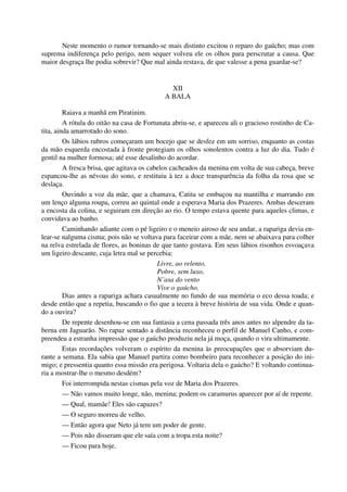 Neste momento o rumor tornando-se mais distinto excitou o reparo do gaúcho; mas com
suprema indiferença pelo perigo, nem sequer volveu ele os olhos para perscrutar a causa. Que
maior desgraça lhe podia sobrevir? Que mal ainda restava, de que valesse a pena guardar-se?
XII
A BALA
Raiava a manhã em Piratinim.
A rótula do oitão na casa de Fortunata abriu-se, e apareceu ali o gracioso rostinho de Ca-
tita, ainda amarrotado do sono.
Os lábios rubros começaram um bocejo que se desfez em um sorriso, enquanto as costas
da mão esquerda encostada à fronte protegiam os olhos sonolentos contra a luz do dia. Tudo é
gentil na mulher formosa; até esse desalinho do acordar.
A fresca brisa, que agitava os cabelos cacheados da menina em volta de sua cabeça, breve
espancou-lhe as névoas do sono, e restituiu à tez a doce transparência da folha da rosa que se
deslaça.
Ouvindo a voz da mãe, que a chamava, Catita se embuçou na mantilha e marrando em
um lenço alguma roupa, correu ao quintal onde a esperava Maria dos Prazeres. Ambas desceram
a encosta da colina, e seguiram em direção ao rio. O tempo estava quente para aqueles climas, e
convidava ao banho.
Caminhando adiante com o pé ligeiro e o meneio airoso de seu andar, a rapariga devia en-
lear-se nalguma cisma; pois não se voltava para faceirar com a mãe, nem se abaixava para colher
na relva estrelada de flores, as boninas de que tanto gostava. Em seus lábios risonhos esvoaçava
um ligeiro descante, cuja letra mal se percebia:
Livre, ao relento,
Pobre, sem luxo,
N’asa do vento
Vive o gaúcho.
Dias antes a rapariga achara casualmente no fundo de sua memória o eco dessa toada; e
desde então que a repetia, buscando o fio que a tecera à breve história de sua vida. Onde e quan-
do a ouvira?
De repente desenhou-se em sua fantasia a cena passada três anos antes no alpendre da ta-
berna em Jaguarão. No rapaz sentado a distância reconheceu o perfil de Manuel Canho, e com-
preendeu a estranha impressão que o gaúcho produziu nela já moça, quando o vira ultimamente.
Estas recordações volveram o espírito da menina às preocupações que o absorviam du-
rante a semana. Ela sabia que Manuel partira como bombeiro para reconhecer a posição do ini-
migo; e pressentia quanto essa missão era perigosa. Voltaria dela o gaúcho? E voltando continua-
ria a mostrar-lhe o mesmo desdém?
Foi interrompida nestas cismas pela voz de Maria dos Prazeres.
— Não vamos muito longe, não, menina; podem os caramurus aparecer por aí de repente.
— Qual, mamãe! Eles são capazes?
— O seguro morreu de velho.
— Então agora que Neto já tem um poder de gente.
— Pois não disseram que ele saía com a tropa esta noite?
— Ficou para hoje.
 