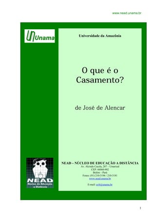 www.nead.unama.br
1
Universidade da Amazônia
O que é o
Casamento?
de José de Alencarde José de Alencarde José de Alencarde José de Alencar
NEAD – NÚCLEO DE EDUCAÇÃO A DISTÂNCIA
Av. Alcindo Cacela, 287 – Umarizal
CEP: 66060-902
Belém – Pará
Fones: (91) 210-3196 / 210-3181
www.nead.unama.br
E-mail: uvb@unama.br
 