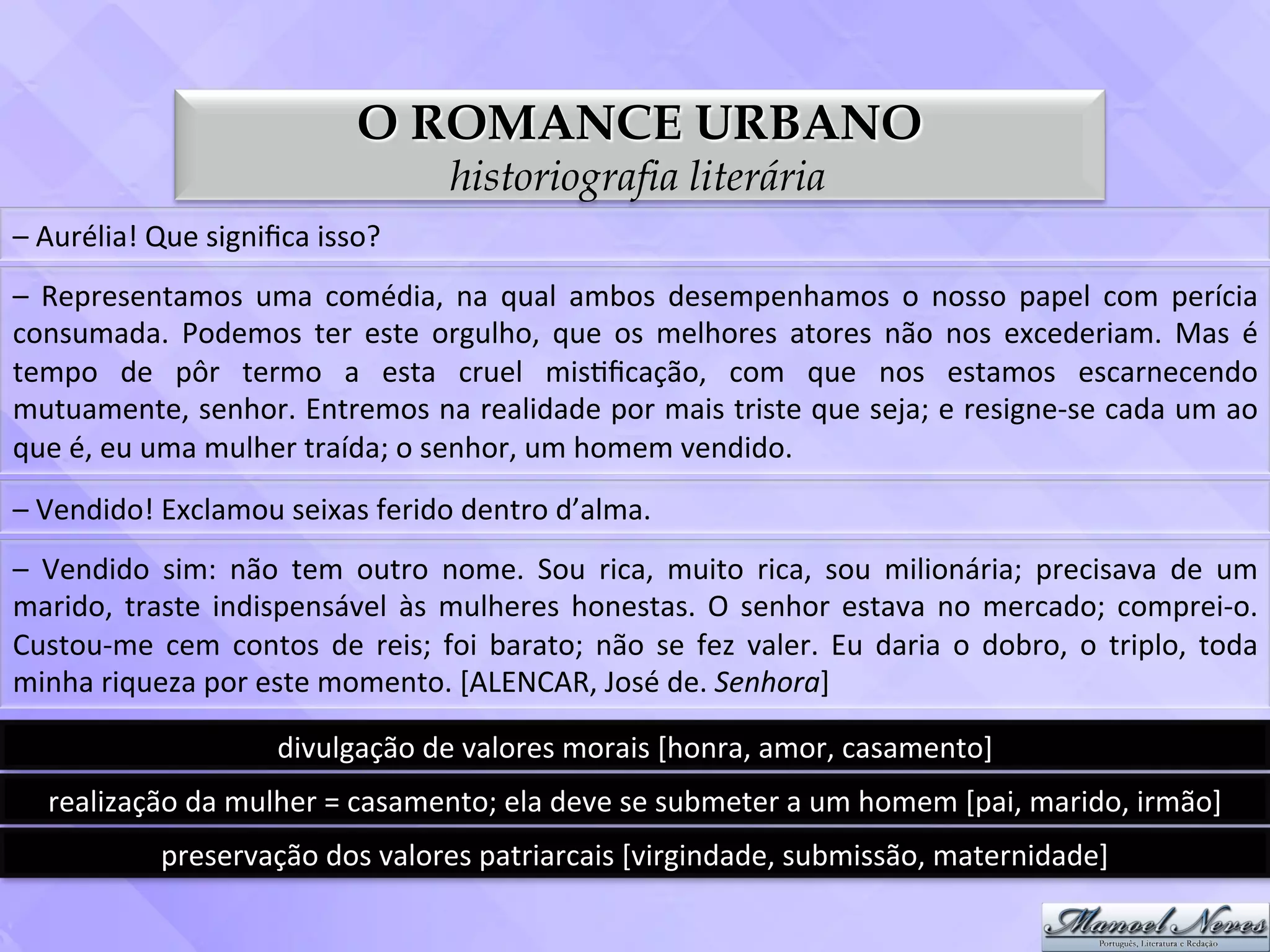 O ROMANCE URBANO
                                                          historiografia literária
–	
  Aurélia!	
  Que	
  signiﬁca	
  isso?	
  
–	
   Representamos	
   uma	
   comédia,	
   na	
   qual	
   ambos	
   desempenhamos	
   o	
   nosso	
   papel	
   com	
   perícia	
  
consumada.	
   Podemos	
   ter	
   este	
   orgulho,	
   que	
   os	
   melhores	
   atores	
   não	
   nos	
   excederiam.	
   Mas	
   é	
  
tempo	
   de	
   pôr	
   termo	
   a	
   esta	
   cruel	
   mis3ﬁcação,	
   com	
   que	
   nos	
   estamos	
   escarnecendo	
  
mutuamente,	
  senhor.	
  Entremos	
  na	
  realidade	
  por	
  mais	
  triste	
  que	
  seja;	
  e	
  resigne-­‐se	
  cada	
  um	
  ao	
  
que	
  é,	
  eu	
  uma	
  mulher	
  traída;	
  o	
  senhor,	
  um	
  homem	
  vendido.	
  
–	
  Vendido!	
  Exclamou	
  seixas	
  ferido	
  dentro	
  d’alma.	
  
–	
   Vendido	
   sim:	
   não	
   tem	
   outro	
   nome.	
   Sou	
   rica,	
   muito	
   rica,	
   sou	
   milionária;	
   precisava	
   de	
   um	
  
marido,	
   traste	
   indispensável	
   às	
   mulheres	
   honestas.	
   O	
   senhor	
   estava	
   no	
   mercado;	
   comprei-­‐o.	
  
Custou-­‐me	
   cem	
   contos	
   de	
   reis;	
   foi	
   barato;	
   não	
   se	
   fez	
   valer.	
   Eu	
   daria	
   o	
   dobro,	
   o	
   triplo,	
   toda	
  
minha	
  riqueza	
  por	
  este	
  momento.	
  [ALENCAR,	
  José	
  de.	
  Senhora]	
  

                                   divulgação	
  de	
  valores	
  morais	
  [honra,	
  amor,	
  casamento]	
  
    realização	
  da	
  mulher	
  =	
  casamento;	
  ela	
  deve	
  se	
  submeter	
  a	
  um	
  homem	
  [pai,	
  marido,	
  irmão]	
  
                   preservação	
  dos	
  valores	
  patriarcais	
  [virgindade,	
  submissão,	
  maternidade]	
  
 