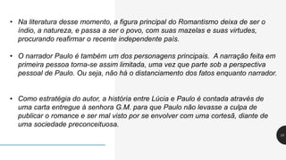 10
• Na literatura desse momento, a figura principal do Romantismo deixa de ser o
índio, a natureza, e passa a ser o povo, com suas mazelas e suas virtudes,
procurando reafirmar o recente independente país.
• O narrador Paulo é também um dos personagens principais. A narração feita em
primeira pessoa torna-se assim limitada, uma vez que parte sob a perspectiva
pessoal de Paulo. Ou seja, não há o distanciamento dos fatos enquanto narrador.
• Como estratégia do autor, a história entre Lúcia e Paulo é contada através de
uma carta entregue à senhora G.M. para que Paulo não levasse a culpa de
publicar o romance e ser mal visto por se envolver com uma cortesã, diante de
uma sociedade preconceituosa.
 