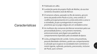 Características
 Publicado em 1862.
 Lucíola fez parte do projeto Perfis de Mulher, do escritor
romântico brasileiroJosé de Alencar.
 O romance urbano, passado no Rio de Janeiro, gira em
torno da paixão entre Paulo e Lúcia, uma cortesã. O
conflito principal presente em Lucíola está entre o amor e
a sociedade, já que a protagonista é uma jovem
prostituta que se julga indigna de um verdadeiro amor.
 As mulheres dos romances de Alencar encantam pela sua
personalidade forte e, num primeiro momento,
anticonvencional, pois fogem aos padrões de
comportamento esperados pela sociedade da época.
 Lúcia, protagonista de Lucíola.Como uma prostituta,
possuía liberdade e dinheiro, porém seu comportamento
e a função que ocupava na sociedade eram contrários à
moral vigente, sofrendo, portanto, preconceito, inclusive
de Paulo, que a amava
12
 
