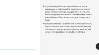  O que deixa implícita que uma mulher na sociedade
dessa época só poderia realizar-se plenamente no amor
puro e no relacionamento conjugal. Nesse movimento,
ela vai aos poucos abdicando de sua liberdade de cortesã
e reduzindo seus luxos de moça rica para entregar-se a
Paulo.
 para ser ainda mais condizente com os ideais românticos,
Alencar aponta a morte como caminho natural de Lúcia,
pois a regeneração de seu corpo não pôde ser alcançada,
visto que seu passado de prostituta a condenava
13
 