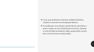  Lúcia, que de batismo chamava-se Maria da Glória,
roubara o nome de uma amiga que falecera.
 A escolha por uma vida de cortesã não foi voluntária: a
jovem mudou-se com a família para a Corte e, durante
o surto de febre amarela em 1850, quase todos, exceto
ela e uma tia, foram contaminados.
14
 