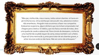 "Meu pai, minha mãe, meus manos, todos caíram doentes: só havia em
pé minha tia e eu. Uma vizinha que viera acudir-nos, adoecera à noite e
não amanheceu. Ninguém mais se animou a fazer-nos companhia.
Estávamos na penúria; algum dinheiro que nos tinham emprestado mal
chegara para a botica. O médico, que nos fazia a esmola de tratar, dera
uma queda de cavalo e estava mal. Para cúmulo de desespero, minha tia
uma manhã não se pôde erguer da cama; estava também com a febre.
Fiquei só! Uma menina de 14 anos para tratar de seis doentes graves, e
achar recursos onde os não havia. Não sei como não enlouqueci."
15
 