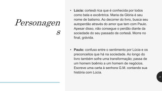 • Lúcia: cortesã rica que é conhecida por todos
como bela e excêntrica. Maria da Glória é seu
nome de batismo. Ao decorrer do livro, busca seu
autoperdão através do amor que tem com Paulo.
Apesar disso, não consegue o perdão diante da
sociedade do seu passado de cortesã. Morre no
final, grávida.
• Paulo: confuso entre o sentimento por Lúcia e os
preconceitos que há na sociedade. Ao longo do
livro também sofre uma transformação; passa de
um homem boêmio a um homem de negócios.
Escreve uma carta à senhora G.M. contando sua
história com Lúcia.
16
Personagen
s
 