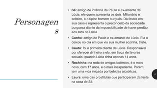 • Sá: amigo de infância de Paulo e ex-amante de
Lúcia, ele quem apresenta os dois. Milionário e
solteiro, é o típico homem burguês. Dá festas em
sua casa e representa o preconceito da sociedade
burguesa diante da impossibilidade de haver perdão
aos atos de Lúcia.
• Cunha: amigo de Paulo e ex-amante de Lúcia. Ela o
deixou no dia em que viu sua mulher sozinha, triste.
• Couto: foi o primeiro cliente de Lúcia. Responsável
por oferecer dinheiro a ela, em troca de favores
sexuais, quando Lúcia tinha apenas 14 anos.
• Rochinha: na roda de amigos boêmios, é o mais
novo, com 17 anos, e o mais inexperiente. Porém,
tem uma vida irrigada por bebidas alcoólicas.
• Laura: uma das prostitutas que participaram da festa
na casa de Sá.
17
Personagen
s
 