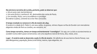 19
Na estrutura narrativa de Lucíola, portanto, pode-se observar que:
1. Há um autor real, José de Alencar;
2. Um autor fictício, a senhora G. M., destinatária das cartas de Paulo;
3. Um narrador, Paulo, com a incumbência e o privilégio
de ordenar os fatos, comentá-los e tirar-lhes conclusões.
O tempo revelado no romance é o Rio de Janeiro de 1855.
O cenário é a cidade de D. Pedro II, com seus salões, burguesia, vitrines chiques na Rua do Ouvidor com mercadorias
elegantes vindas de Paris ou Londres, seu vestuário, etc.
Como tempo narrativo, temos um tempo eminentemente “cronológico”. Ou seja, em Lucíola os acontecimentos se
sucedem numa ordem quase convencional, com uma sequência natural de horas, dias, meses, anos.
Lugar - O cenário onde se desenrola a ação é o Rio de Janeiro. Há referências de seus bairros (SantaTeresa), ruas
(das Mangueiras), população, festas (a da Glória), teatros, lojas elegantes, etc.
 