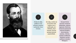 Ainda em 1856,
publicou o seu
primeiro romance
conhecido: Cinco
minutos.
Em 1857, revelou-se
um escritor mais
maduro com a
publicação, em
folhetins, de O
Guarani, que lhe
granjeou grande
popularidade.
Daí para frente
escreveu romances
indianistas, urbanos,
regionais, históricos,
romances-poemas de
natureza lendária,
obras teatrais,
poesias, crônicas,
ensaios e polêmicas
literárias, escritos
políticos e estudos
filológicos.
1 2 3
.
2
 