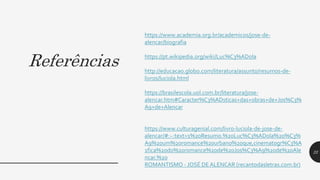 Referências
https://www.academia.org.br/academicos/jose-de-
alencar/biografia
https://pt.wikipedia.org/wiki/Luc%C3%ADola
http://educacao.globo.com/literatura/assunto/resumos-de-
livros/luciola.html
https://brasilescola.uol.com.br/literatura/jose-
alencar.htm#Caracter%C3%ADsticas+das+obras+de+Jos%C3%
A9+de+Alencar
https://www.culturagenial.com/livro-luciola-de-jose-de-
alencar/#:~:text=1%20Resumo.%20Luc%C3%ADola%20%C3%
A9%20um%20romance%20urbano%20que,cinematogr%C3%A
1fica%20do%20romance%20de%20Jos%C3%A9%20de%20Ale
ncar.%20
ROMANTISMO - JOSÉ DE ALENCAR (recantodasletras.com.br)
22
 