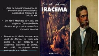 • José de Alencar incorporou-se
no movimento do Indianismo
na literatura brasileira do
século XIX
• Em 1866, Machado de Assis, em
artigo no Diário do Rio de
Janeiro, elogiou calorosamente o
romance Iracema
• Machado de Assis sempre teve
José de Alencar na mais alta
conta e, ao fundar-se a
Academia Brasileira de Letras,
em 1897, escolheu-o como
patrono de sua cadeira.
4
 