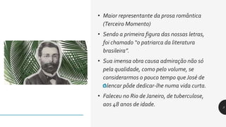• Maior representante da prosa romântica
(Terceiro Momento)
• Sendo a primeira figura das nossas letras,
foi chamado “o patriarca da literatura
brasileira”.
• Sua imensa obra causa admiração não só
pela qualidade, como pelo volume, se
considerarmos o pouco tempo que José de
Alencar pôde dedicar-lhe numa vida curta.
• Faleceu no Rio deJaneiro, de tuberculose,
aos 48 anos de idade. 5
 