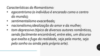 6
Características do Romantismo:
• egocentrismo (o indivíduo é encarado como o centro
do mundo);
• sentimentalismo exacerbado;
• nacionalismo;idealização do amor e da mulher;
• tom depressivo (típico de diversos autores românticos,
sendo facilmente encontrável, entre eles, um discurso
que exalta a fuga da realidade, seja pela morte, seja
pelo sonho ou ainda pela própria arte).
 