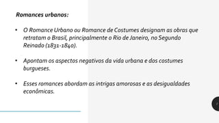 7
Romances urbanos:
• O Romance Urbano ou Romance de Costumes designam as obras que
retratam o Brasil, principalmente o Rio de Janeiro, no Segundo
Reinado (1831-1840).
• Apontam os aspectos negativos da vida urbana e dos costumes
burgueses.
• Esses romances abordam as intrigas amorosas e as desigualdades
econômicas.
 