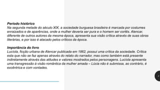 9
Período histórico
Na segunda metade do século XIX, a sociedade burguesa brasileira é marcada por costumes
enraizados e de aparências, onde a mulher deveria ser pura e o homem ser cortês. Alencar,
diferente de outros autores da mesma época, apresenta sua visão crítica através de suas obras
literárias, e por isso é atacado pelos críticos da época.
Importância do livro
Lucíola, ficção urbana de Alencar publicada em 1862, possui uma crítica da sociedade. Crítica
esta que não se faz apenas através do relato do narrador, mas como também está presente
indiretamente através das atitudes e valores mostrados pelos personagens. Lucíola apresenta
uma transgressão à visão romântica da mulher amada – Lúcia não é submissa, ao contrário, é
excêntrica e com vontades.
 