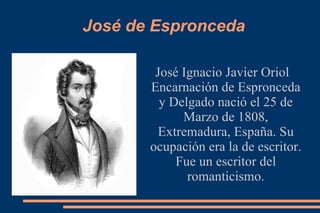 José de Espronceda José Ignacio Javier Oriol Encarnación de Espronceda y Delgado nació el 25 de Marzo de 1808, Extremadura, España. Su ocupación era la de escritor. Fue un escritor del romanticismo. 