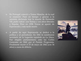    En Portugal conoció a Teresa Mancha, de la cual
    se enamoró. Pasó un tiempo y gracias a la
    amnistía declarada tras la muerte de Fernando
    VII, pudo volver con Teresa y con otros liberales
    a España. Pero en 1938 Teresa se apartó de
    Espronceda y más tarde murió.

   A partir de aquí Espronceda se dedicó a la
    política y al periodismo. En 1841 lo nombraron
    secretario de la Legación española en La Haya.
    Fue elegido parlamentario ante las Cortes
    Generales en 1842 por el Partido Progresista.
    Finalmente murió el 23 de mayo de 1842 (con 34
    años) a causa de difteria.
 