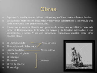    Espronceda escribe con un estilo apasionado y enfático, con muchos contrastes.
   Los cambios métricos son frecuentes, y sus versos son rítmicos y sonoros, lo que
    le da a su poesía una gran musicalidad.
    Comenzó su carrera literaria con poemas de estructura neoclásica, pero más
    tarde el Romanticismo le brindó los temas y la libertad adecuados a sus
    sentimientos e ideas. Y así con influencias románticas escribió entre otras
    muchas obras:

   El Diablo Mundo                 Poesía narrativa
   El estudiante de Salamanca
   Sancho Saldaña                 Novela histórica
   La canción del pirata
   El verdugo
   El cosaco                     Canciones
   El reo de muerte
   El mendigo
 