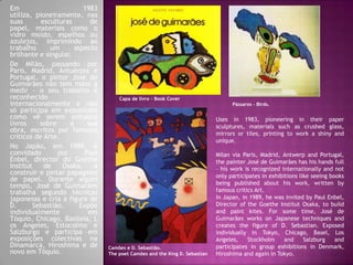 Em 1983
utiliza, pioneiramente, nas
suas esculturas de
papel, materiais como o
vidro moído, espelhos ou
azulejos, imprimindo ao
trabalho um aspecto
brilhante e singular.
De Milão, passando por
Paris, Madrid, Antuérpia e
Portugal, o pintor José de
Guimarães não tem mãos a
medir - o seu trabalho é
reconhecido
internacionalmente e não
só participa em exposições
como vê serem editados
livros sobre a sua
obra, escritos por famosos
críticos de Arte.
No Japão, em 1989, é
convidado por Paul
Enbel, director do Goethe
Institut de Osaka, a
construir e pintar papagaios
de papel. Durante algum
tempo, José de Guimarães
trabalha segundo técnicas
japonesas e cria a figura de
D. Sebastião. Expõe
individualmente em
Tóquio, Chicago, Basileia, L
os Angeles, Estocolmo e
Salzburgo e participa em
exposições colectivas na
Dinamarca, Hiroshima e de
novo em Tóquio.
Camões e D. Sebastião.
The poet Camões and the King D. Sebastian
Pássaros - Birds.
Capa de livro – Book Cover
Uses in 1983, pioneering in their paper
sculptures, materials such as crushed glass,
mirrors or tiles, printing to work a shiny and
unique.
Milan via Paris, Madrid, Antwerp and Portugal,
the painter José de Guimarães has his hands full
– his work is recognized internationally and not
only participates in exhibitions like seeing books
being published about his work, written by
famous critics Art.
In Japan, in 1989, he was invited by Paul Enbel,
Director of the Goethe Institut Osaka, to build
and paint kites. For some time, José de
Guimarães works on Japanese techniques and
creates the figure of D. Sebastian. Exposed
individually in Tokyo, Chicago, Basel, Los
Angeles, Stockholm and Salzburg and
participates in group exhibitions in Denmark,
Hiroshima and again in Tokyo.
 