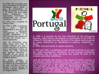 Em 1990 é-lhe concedido pelo
então Presidente da República
Portuguesa, Mário Soares, o
grau de Comendador da
Ordem do Infante D. Henrique
e vê várias das suas peças
serem adquiridas por
importantes instituições ou
reproduzidas em cartazes,
credifones, t-shirts, etc.
Em 1995, vive e trabalha em
Lisboa e Paris.
Em 1991 e 1992, é publicado
um livro dedicado
inteiramente à sua obra, são
feitas exposições
retrospectivas na Fundação
Calouste Gulbenkian e na
Casa Serralves que integraram
30 anos de criação sua e
outras exposições.
José de Guimarães entra
assim numa nova fase de
criação artística em que a
cultura mexicana se identifica
com a actividade criativa do
artista. Foi, aliás, solicitada
pelo governo mexicano, a
execução de um painel de
azulejos no Metropolitano da
cidade do México.
De forma análoga, o
Metropolitano de Lisboa no
seu esforço de prolongamento
de rede, convidou o pintor a
decorar a futura estação de
Carnide (estação seguinte à
do Colégio Militar).
In 1990 it is granted by the then President of the Portuguese
Republic, Mário Soares, the degree of Commander of the Order of
Infante D. Henrique and sees several of his pieces were acquired
by major institutions or reproduced in posters, credifones, t-
shirts, etc..
In 1995, lives and works in Lisbon and Paris.
In 1991 and 1992, is published a book devoted entirely to his work
are made retrospective exhibitions at the Calouste Gulbenkian
Foundation and the Casa Serralves who joined 30 years of its
creation and other exhibitions.
José de Guimarães thus enters a new phase of artistic creation in
the Mexican culture is identified with the creative activity of the
artist. Furthermore, it was requested by the Mexican government,
the execution of a tile panel in Metropolitan Mexico City.
Similarly, the Metropolitano de Lisboa in its effort to extend the
network invited the painter to decorate the future Carnide
station (station next to the Military College).
 
