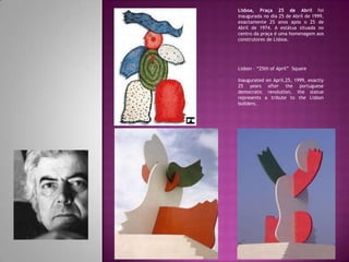 Lisboa, Praça 25 de Abril foi
inaugurada no dia 25 de Abril de 1999,
exactamente 25 anos após o 25 de
Abril de 1974. A estátua situada no
centro da praça é uma homenagem aos
construtores de Lisboa.
Lisbon – “25th of April” Square
Inaugurated on April,25, 1999, exactly
25 years after the portuguese
democratic revolution, the statue
represents a tribute to the Lisbon
builders.
 
