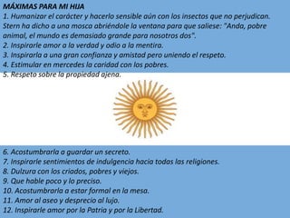 MÁXIMAS PARA MI HIJA1. Humanizar el carácter y hacerlo sensible aún con los insectos que no perjudican. Sternha dicho a una mosca abriéndole la ventana para que saliese: "Anda, pobre animal, el mundo es demasiado grande para nosotros dos".2. Inspirarle amor a la verdad y odio a la mentira.3. Inspirarla a una gran confianza y amistad pero uniendo el respeto.4. Estimular en mercedes la caridad con los pobres.5. Respeto sobre la propiedad ajena.6. Acostumbrarla a guardar un secreto.7. Inspirarle sentimientos de indulgencia hacia todas las religiones.8. Dulzura con los criados, pobres y viejos.9. Que hable poco y lo preciso.10. Acostumbrarla a estar formal en la mesa.11. Amor al aseo y desprecio al lujo.12. Inspirarle amor por la Patria y por la Libertad.