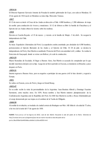 -1814-16
El Director Supremo Gervasio Antonio de Posadas lo nombró gobernador de Cuyo, con sede en Mendoza. El
23 de agosto de 1816 nació en Mendoza su única hija, Mercedes Tomasa.
-1817
El 12 de enero se inició el Cruce de los Andes en dirección a Chile: 4.000 hombres y 1.200 milicianos de tropa
de auxilio para conducción de víveres y municiones. El 12 de febrero se libró la batalla de Chacabuco y el
Ejército de Los Andes obtuvo la victoria sobre los realistas.
-1818
Derrota en Cancha Rayada –el 19 de marzo– y victoria en la batalla de Maipú –5 de abril–. Se asegura la
independencia de Chile.
-1820
Se inicia Expedición Libertadora del Perú. La expedición estaba constituida por alrededor de 4.500 hombres,
pertenecientes al Ejército libertador de los Andes y al Ejército de Chile. El 28 de julio se declara la
independencia de Perú y San Martín es nombrado Protector del Perú con autoridad civil y militar. Se realiza la
Entrevista de Guayaquil, donde se reúne con Bolívar y le cede la conducción.
-1823-25
Muere Remedios de Escalada. Al llegar a Buenos Aires, San Martín es acusado de conspirador por lo que
decidió marcharse delpaís con su hija. Luego de un breve período en Escocia, se instalaron en Bruselas y poco
después en París.
-1829-31
Intenta regresar a Buenos Aires, pero su negativa a participar de una guerra civil lo hizo desistir y regresó a
Europa.
-1831
Se radica en Francia, cerca de París y luego en Grand Bourg.
-1832-47
En su exilio recibe la visita de personalidades de la Argentina: Juan Bautista Alberdi y Domingo Faustino
Sarmiento, entre muchos otros. En 1839, Rosas nombra a San Martín ministro plenipotenciario de la
Confederación Argentina ante la República del Perú. En 1846 San Martín le escribe a Rosas felicitándolo por
el coraje demostrado por sus tropas en el combate de la Vuelta de Obligado.
-1848-50
Al estallar la revolución, se traslada a la ciudad costera de Boulogne-sur-Mer. Allí falleció a la edad de 72 años,
a las tres de la tarde del 17 de agosto de 1850.
FUENTE: Terra.com.ar. (17 de Agosto de 2015). José de San Martín: Recuerda la vida del padre de la Patria. Obtenido de
http://noticias.terra.com.ar/argentina/jose-de-san-martin-recorda-la-vida-del-padre-de-la-
patria,f8ad3f36efc0e487d68cea6dd6e1c1c56svkRCRD.html
 