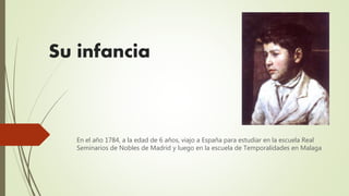 Su infancia
En el año 1784, a la edad de 6 años, viajo a España para estudiar en la escuela Real
Seminarios de Nobles de Madrid y luego en la escuela de Temporalidades en Malaga
 