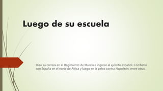 Luego de su escuela
Hizo su carrera en el Regimiento de Murcia e ingreso al ejército español. Combatió
con España en el norte de África y luego en la pelea contra Napoleón, entre otras.
 