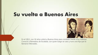 Su vuelta a Buenos Aires
En el 1812, con 34 años volvió a Buenos Aires para combatir frente a los realistas.
Conoció a Remedios de Escalada, con quien luego se caso y tuvo una hija que la
llamaron Mercedes.
 