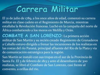 Carrera MilitarEl 21 de julio de 1789, a los once años de edad, comenzó su carrera militar en clase cadete en el Regimiento de Murcia, mientras estallaba la Revolución francesa. Luchó en la campaña del norte de África combatiendo a los moros en Melilla y Orán.COMBATE A SAN LORENZO: La primera acción militar de San Martín y su recién creado Regimiento de Granaderos a Caballo estuvo dirigida a frenar las incursiones de los realistas en las costas del río Paraná, principal afluente del Río de la Plata y vía de comunicación estratégica para la región.San Martín se instaló con sus tropas en el sur de la Provincia de Santa Fe. El 3 de febrero de 1813 y ante el desembarco de 300 realistas, se libró el Combate de San Lorenzo, casi frente al convento, a orillas del río.2